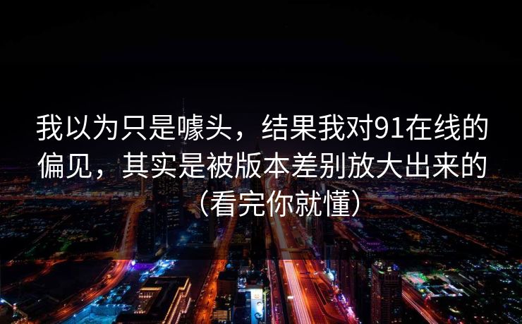 我以为只是噱头,结果我对91在线的偏见,其实是被版本差别放大出来的(看完你就懂)