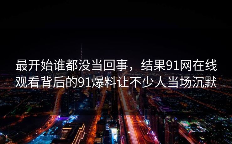 最开始谁都没当回事，结果91网在线观看背后的91爆料让不少人当场沉默
